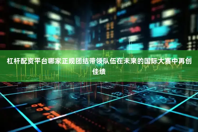 杠杆配资平台哪家正规团结带领队伍在未来的国际大赛中再创佳绩