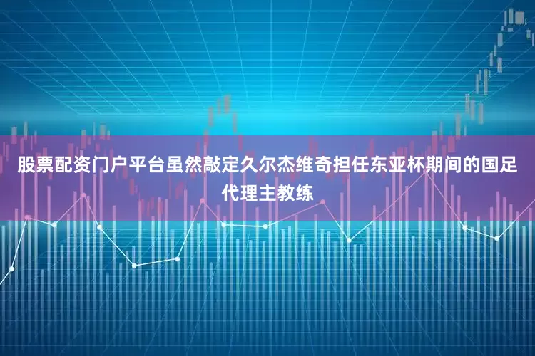股票配资门户平台虽然敲定久尔杰维奇担任东亚杯期间的国足代理主教练