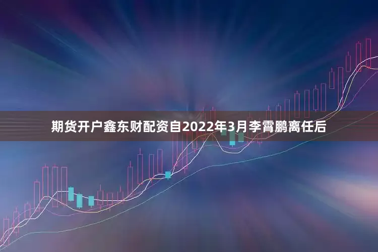期货开户鑫东财配资自2022年3月李霄鹏离任后