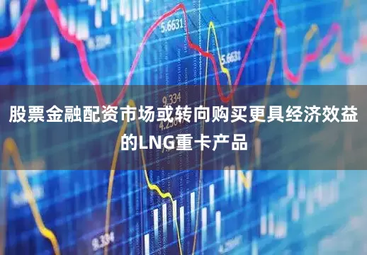 股票金融配资市场或转向购买更具经济效益的LNG重卡产品