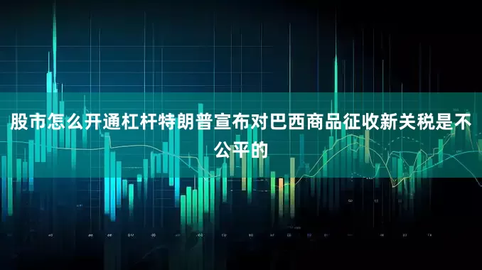 股市怎么开通杠杆特朗普宣布对巴西商品征收新关税是不公平的