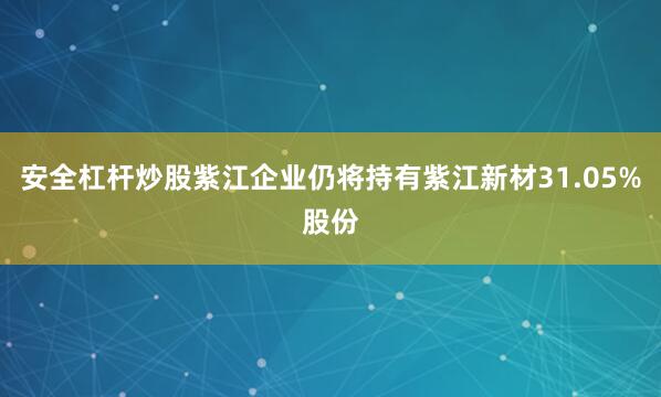 安全杠杆炒股紫江企业仍将持有紫江新材31.05%股份