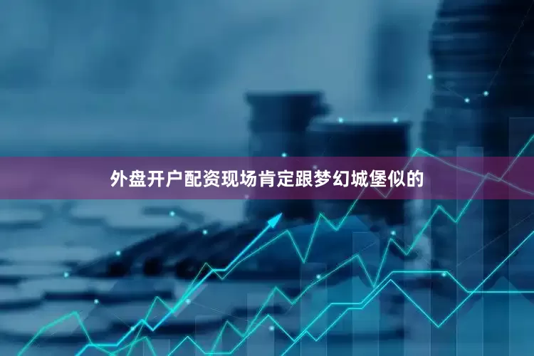 外盘开户配资现场肯定跟梦幻城堡似的