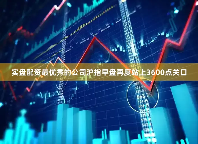 实盘配资最优秀的公司沪指早盘再度站上3600点关口