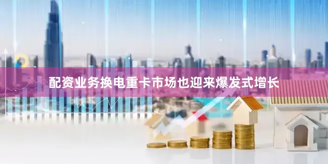 配资业务换电重卡市场也迎来爆发式增长