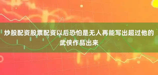 炒股配资股票配资以后恐怕是无人再能写出超过他的武侠作品出来