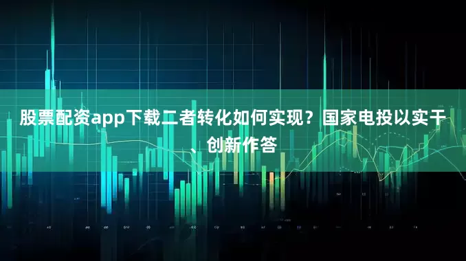 股票配资app下载二者转化如何实现？国家电投以实干、创新作答