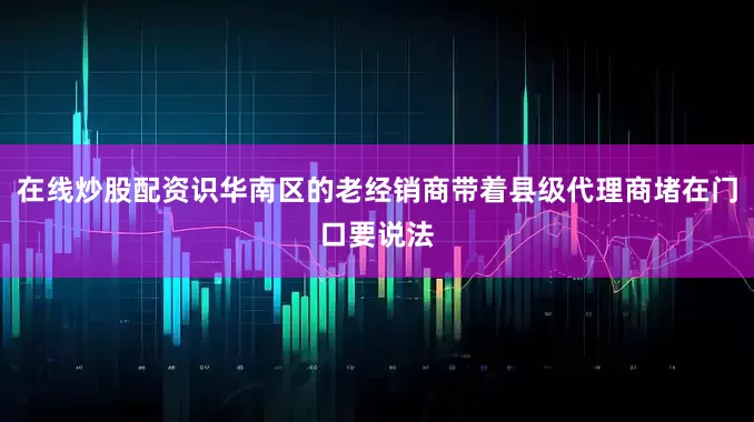 在线炒股配资识华南区的老经销商带着县级代理商堵在门口要说法