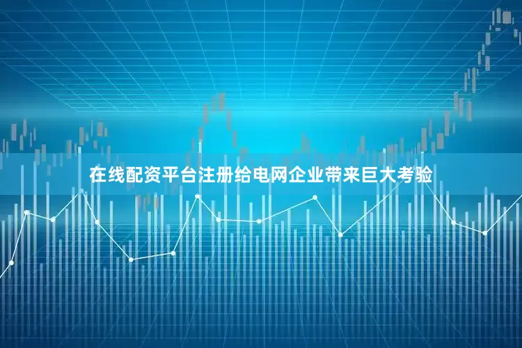 在线配资平台注册给电网企业带来巨大考验