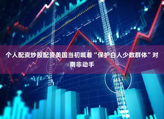 个人配资炒股配资美国当初喊着“保护白人少数群体”对南非动手
