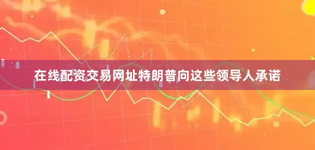 在线配资交易网址特朗普向这些领导人承诺