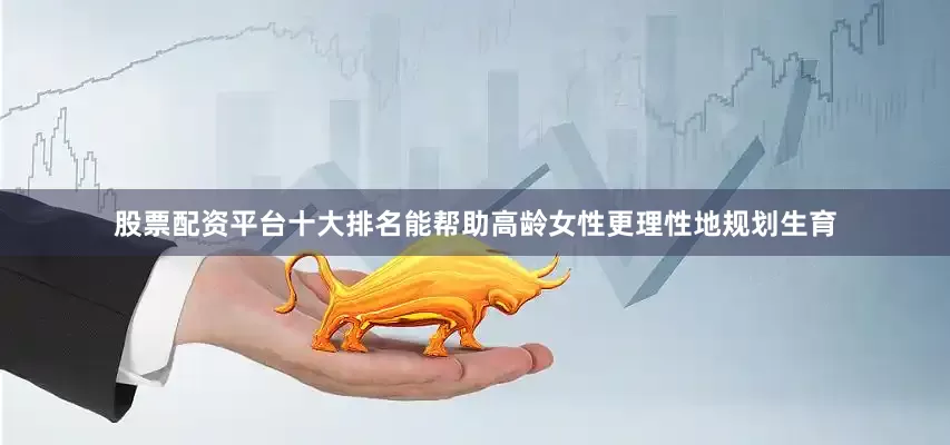 股票配资平台十大排名能帮助高龄女性更理性地规划生育